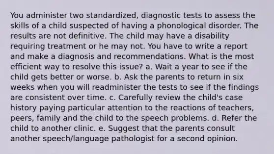 You administer two standardized, diagnostic tests to assess the skills of a child suspected of having a phonological disorder. The results are not definitive. The child may have a disability requiring treatment or he may not. You have to write a report and make a diagnosis and recommendations. What is the most efficient way to resolve this issue? a. Wait a year to see if the child gets better or worse. b. Ask the parents to return in six weeks when you will readminister the tests to see if the findings are consistent over time. c. Carefully review the child's case history paying particular attention to the reactions of teachers, peers, family and the child to the speech problems. d. Refer the child to another clinic. e. Suggest that the parents consult another speech/language pathologist for a second opinion.