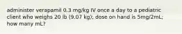 administer verapamil 0.3 mg/kg IV once a day to a pediatric client who weighs 20 lb (9.07 kg); dose on hand is 5mg/2mL; how many mL?