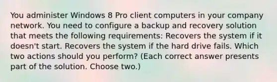 You administer Windows 8 Pro client computers in your company network. You need to configure a backup and recovery solution that meets the following requirements: Recovers the system if it doesn't start. Recovers the system if the hard drive fails. Which two actions should you perform? (Each correct answer presents part of the solution. Choose two.)