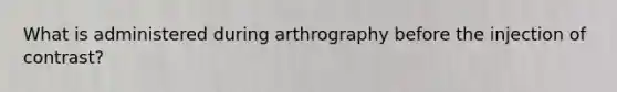 What is administered during arthrography before the injection of contrast?