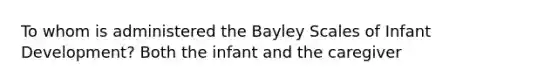 To whom is administered the Bayley Scales of Infant Development? Both the infant and the caregiver