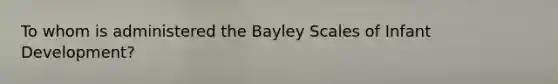 To whom is administered the Bayley Scales of Infant Development?