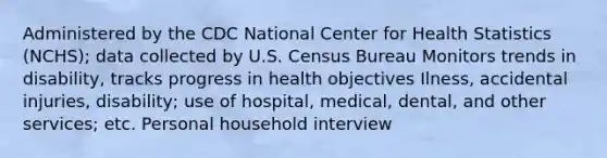 Administered by the CDC National Center for Health Statistics (NCHS); data collected by U.S. Census Bureau Monitors trends in disability, tracks progress in health objectives Ilness, accidental injuries, disability; use of hospital, medical, dental, and other services; etc. Personal household interview