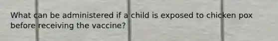 What can be administered if a child is exposed to chicken pox before receiving the vaccine?