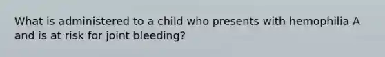 What is administered to a child who presents with hemophilia A and is at risk for joint bleeding?