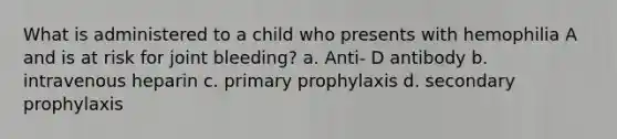 What is administered to a child who presents with hemophilia A and is at risk for joint bleeding? a. Anti- D antibody b. intravenous heparin c. primary prophylaxis d. secondary prophylaxis