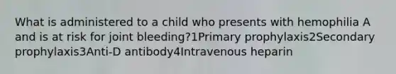 What is administered to a child who presents with hemophilia A and is at risk for joint bleeding?1Primary prophylaxis2Secondary prophylaxis3Anti-D antibody4Intravenous heparin