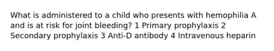 What is administered to a child who presents with hemophilia A and is at risk for joint bleeding? 1 Primary prophylaxis 2 Secondary prophylaxis 3 Anti-D antibody 4 Intravenous heparin