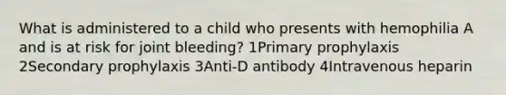 What is administered to a child who presents with hemophilia A and is at risk for joint bleeding? 1Primary prophylaxis 2Secondary prophylaxis 3Anti-D antibody 4Intravenous heparin