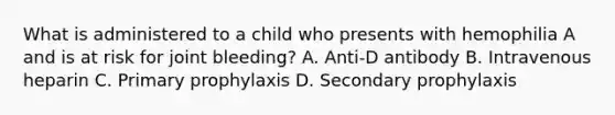 What is administered to a child who presents with hemophilia A and is at risk for joint bleeding? A. Anti-D antibody B. Intravenous heparin C. Primary prophylaxis D. Secondary prophylaxis