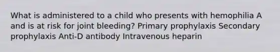 What is administered to a child who presents with hemophilia A and is at risk for joint bleeding? Primary prophylaxis Secondary prophylaxis Anti-D antibody Intravenous heparin