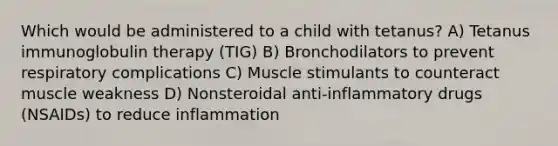 Which would be administered to a child with tetanus? A) Tetanus immunoglobulin therapy (TIG) B) Bronchodilators to prevent respiratory complications C) Muscle stimulants to counteract muscle weakness D) Nonsteroidal anti-inflammatory drugs (NSAIDs) to reduce inflammation