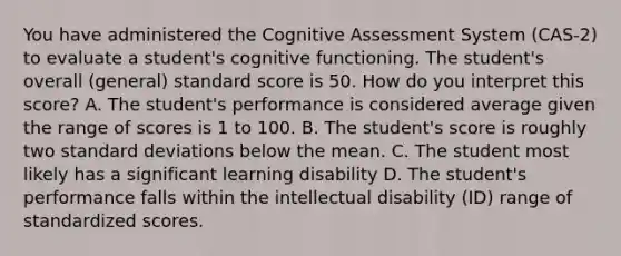 You have administered the Cognitive Assessment System (CAS-2) to evaluate a student's cognitive functioning. The student's overall (general) standard score is 50. How do you interpret this score? A. The student's performance is considered average given the range of scores is 1 to 100. B. The student's score is roughly two standard deviations below the mean. C. The student most likely has a significant learning disability D. The student's performance falls within the intellectual disability (ID) range of standardized scores.