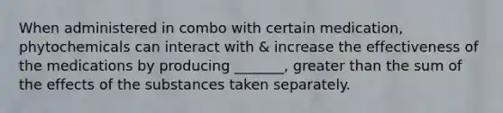 When administered in combo with certain medication, phytochemicals can interact with & increase the effectiveness of the medications by producing _______, greater than the sum of the effects of the substances taken separately.