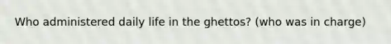 Who administered daily life in the ghettos? (who was in charge)