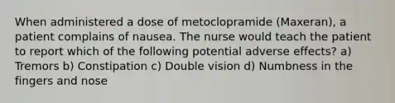 When administered a dose of metoclopramide (Maxeran), a patient complains of nausea. The nurse would teach the patient to report which of the following potential adverse effects? a) Tremors b) Constipation c) Double vision d) Numbness in the fingers and nose