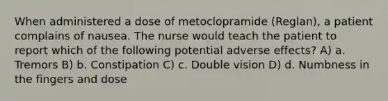 When administered a dose of metoclopramide (Reglan), a patient complains of nausea. The nurse would teach the patient to report which of the following potential adverse effects? A) a. Tremors B) b. Constipation C) c. Double vision D) d. Numbness in the fingers and dose