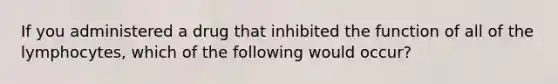 If you administered a drug that inhibited the function of all of the lymphocytes, which of the following would occur?