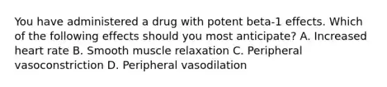 You have administered a drug with potent​ beta-1 effects. Which of the following effects should you most​ anticipate? A. Increased heart rate B. Smooth muscle relaxation C. Peripheral vasoconstriction D. Peripheral vasodilation