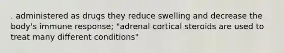 . administered as drugs they reduce swelling and decrease the body's immune response; "adrenal cortical steroids are used to treat many different conditions"