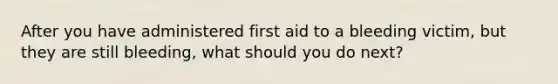 After you have administered first aid to a bleeding victim, but they are still bleeding, what should you do next?