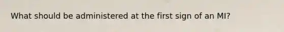 What should be administered at the first sign of an MI?