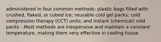 administered in four common methods: plastic bags filled with crushed, flaked, or cubed ice; reusable cold gel packs; cold compression therapy (CCT) units; and instant (chemical) cold packs - Most methods are inexpensive and maintain a constant temperature, making them very effective in cooling tissue