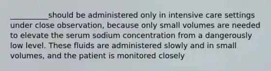 __________should be administered only in intensive care settings under close observation, because only small volumes are needed to elevate the serum sodium concentration from a dangerously low level. These fluids are administered slowly and in small volumes, and the patient is monitored closely