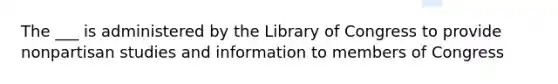 The ___ is administered by the Library of Congress to provide nonpartisan studies and information to members of Congress