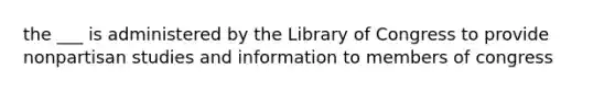 the ___ is administered by the Library of Congress to provide nonpartisan studies and information to members of congress