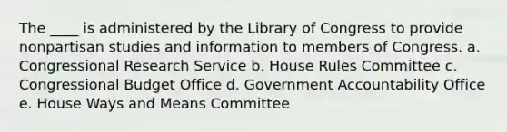 The ____ is administered by the Library of Congress to provide nonpartisan studies and information to members of Congress. a. Congressional Research Service b. House Rules Committee c. Congressional Budget Office d. Government Accountability Office e. House Ways and Means Committee