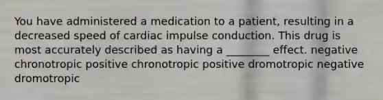 You have administered a medication to a patient, resulting in a decreased speed of cardiac impulse conduction. This drug is most accurately described as having a ________ effect. negative chronotropic positive chronotropic positive dromotropic negative dromotropic