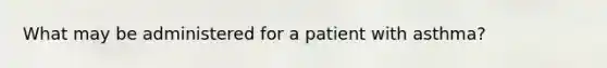 What may be administered for a patient with asthma?