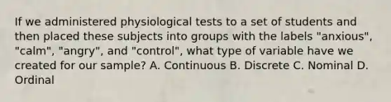 If we administered physiological tests to a set of students and then placed these subjects into groups with the labels "anxious", "calm", "angry", and "control", what type of variable have we created for our sample? A. Continuous B. Discrete C. Nominal D. Ordinal