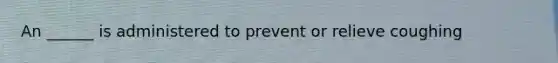 An ______ is administered to prevent or relieve coughing