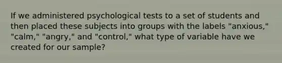 If we administered psychological tests to a set of students and then placed these subjects into groups with the labels "anxious," "calm," "angry," and "control," what type of variable have we created for our sample?