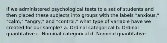 If we administered psychological tests to a set of students and then placed these subjects into groups with the labels "anxious," "calm," "angry," and "control," what type of variable have we created for our sample? a. Ordinal categorical b. Ordinal quantitative c. Nominal categorical d. Nominal quantitative