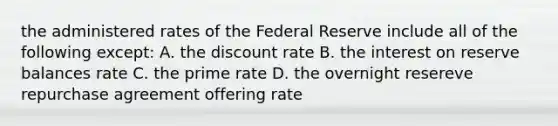 the administered rates of the Federal Reserve include all of the following except: A. the discount rate B. the interest on reserve balances rate C. the prime rate D. the overnight resereve repurchase agreement offering rate