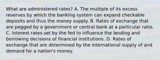 What are administered rates? A. The multiple of its excess reserves by which the banking system can expand checkable deposits and thus the money supply. B. Rates of exchange that are pegged by a government or central bank at a particular ratio. C. Interest rates set by the fed to influence the lending and borrowing decisions of financial institutions. D. Rates of exchange that are determined by the international supply of and demand for a nation's money.