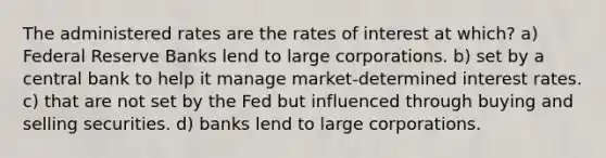 The administered rates are the rates of interest at which? a) Federal Reserve Banks lend to large corporations. b) set by a central bank to help it manage market-determined interest rates. c) that are not set by the Fed but influenced through buying and selling securities. d) banks lend to large corporations.