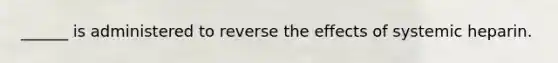 ______ is administered to reverse the effects of systemic heparin.