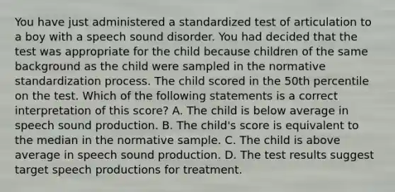 You have just administered a standardized test of articulation to a boy with a speech sound disorder. You had decided that the test was appropriate for the child because children of the same background as the child were sampled in the normative standardization process. The child scored in the 50th percentile on the test. Which of the following statements is a correct interpretation of this score? A. The child is below average in speech sound production. B. The child's score is equivalent to the median in the normative sample. C. The child is above average in speech sound production. D. The test results suggest target speech productions for treatment.