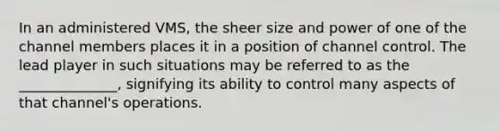 In an administered VMS, the sheer size and power of one of the channel members places it in a position of channel control. The lead player in such situations may be referred to as the ______________, signifying its ability to control many aspects of that channel's operations.