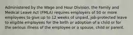 Administered by the Wage and Hour Division, the Family and Medical Leave Act (FMLA) requires employers of 50 or more employees to give up to 12 weeks of unpaid, job-protected leave to eligible employees for the birth or adoption of a child or for the serious illness of the employee or a spouse, child or parent.