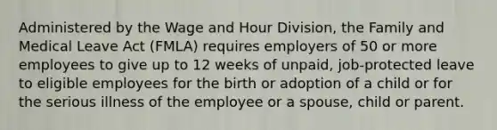 Administered by the Wage and Hour Division, the Family and Medical Leave Act (FMLA) requires employers of 50 or more employees to give up to 12 weeks of unpaid, job-protected leave to eligible employees for the birth or adoption of a child or for the serious illness of the employee or a spouse, child or parent.