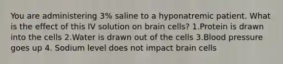 You are administering 3% saline to a hyponatremic patient. What is the effect of this IV solution on brain cells? 1.Protein is drawn into the cells 2.Water is drawn out of the cells 3.Blood pressure goes up 4. Sodium level does not impact brain cells