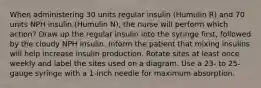 When administering 30 units regular insulin (Humulin R) and 70 units NPH insulin (Humulin N), the nurse will perform which action? Draw up the regular insulin into the syringe first, followed by the cloudy NPH insulin. Inform the patient that mixing insulins will help increase insulin production. Rotate sites at least once weekly and label the sites used on a diagram. Use a 23- to 25-gauge syringe with a 1-inch needle for maximum absorption.