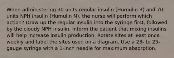 When administering 30 units regular insulin (Humulin R) and 70 units NPH insulin (Humulin N), the nurse will perform which action? Draw up the regular insulin into the syringe first, followed by the cloudy NPH insulin. Inform the patient that mixing insulins will help increase insulin production. Rotate sites at least once weekly and label the sites used on a diagram. Use a 23- to 25-gauge syringe with a 1-inch needle for maximum absorption.