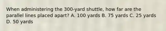 When administering the 300-yard shuttle, how far are the parallel lines placed apart? A. 100 yards B. 75 yards C. 25 yards D. 50 yards