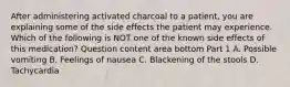 After administering activated charcoal to a​ patient, you are explaining some of the side effects the patient may experience. Which of the following is NOT one of the known side effects of this​ medication? Question content area bottom Part 1 A. Possible vomiting B. Feelings of nausea C. Blackening of the stools D. Tachycardia